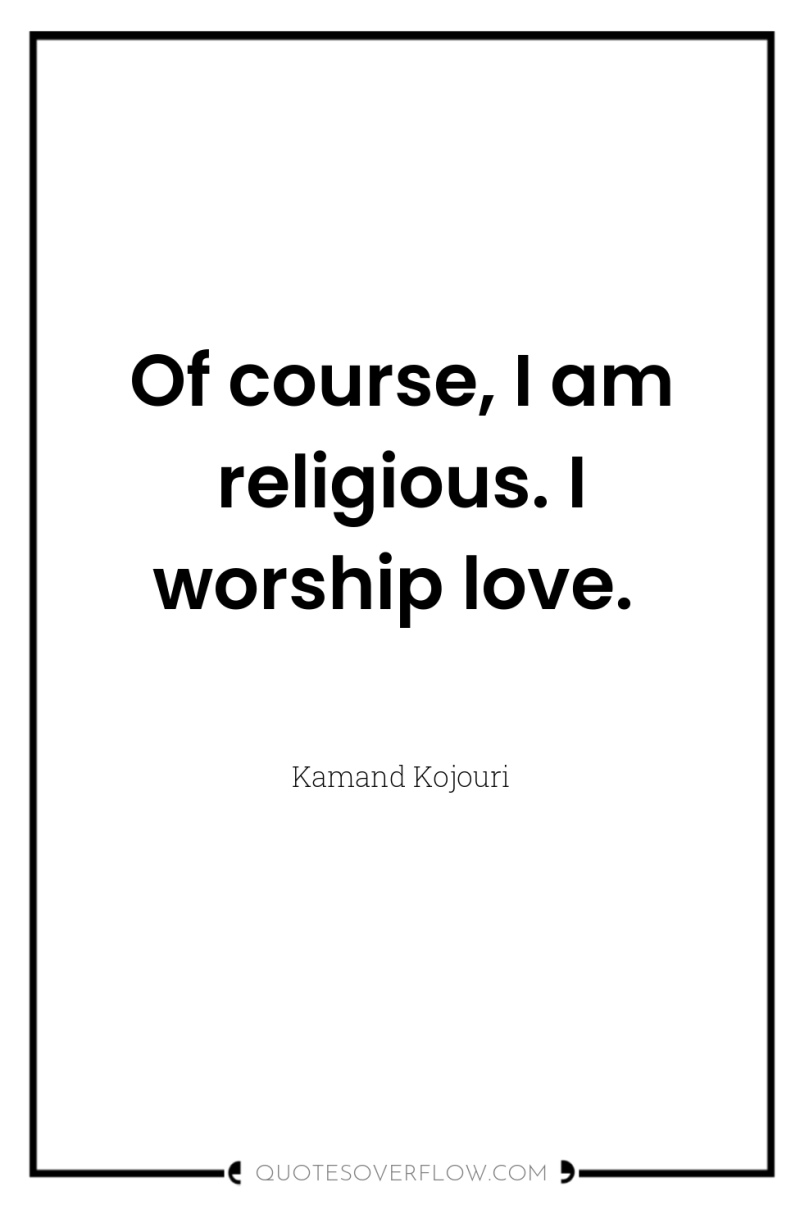 Of course, I am religious. I worship love. 