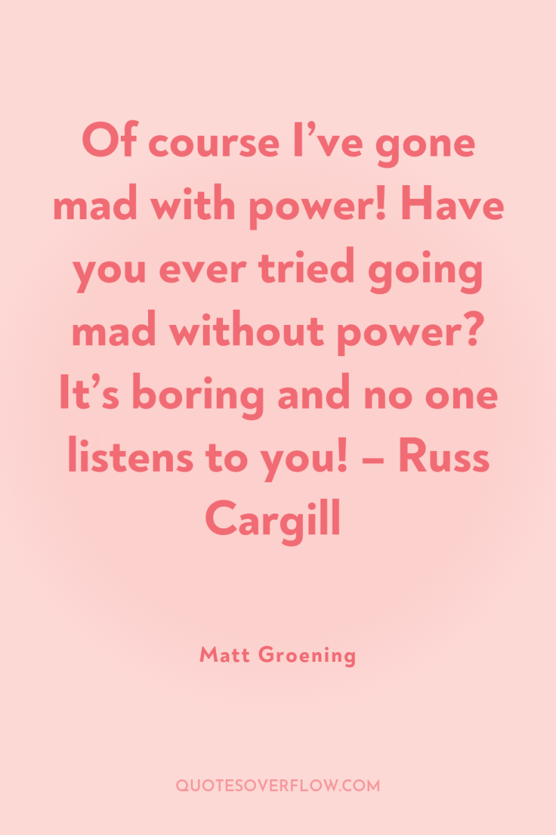 Of course I’ve gone mad with power! Have you ever...