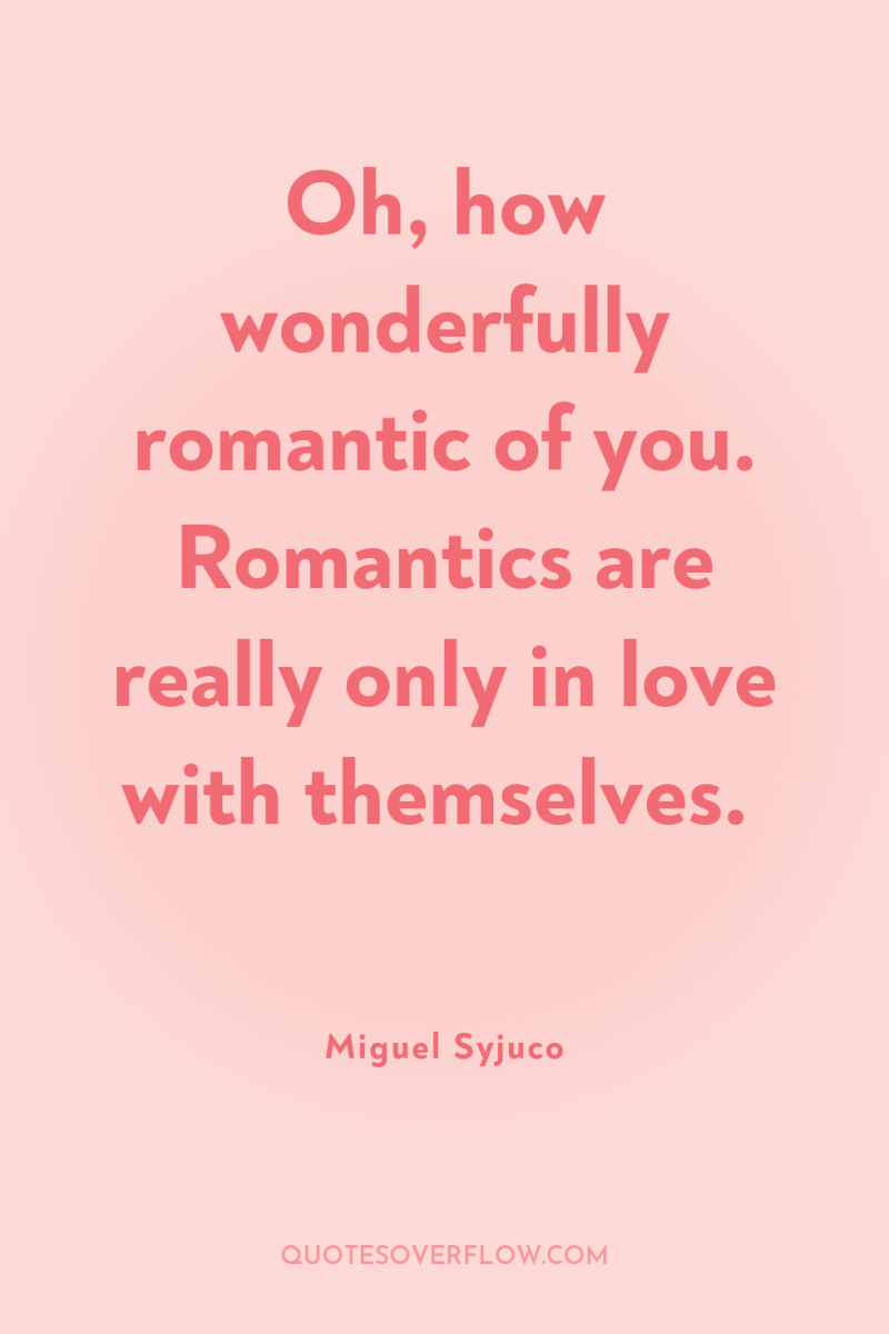 Oh, how wonderfully romantic of you. Romantics are really only...
