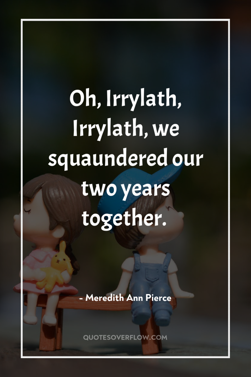 Oh, Irrylath, Irrylath, we squaundered our two years together. 