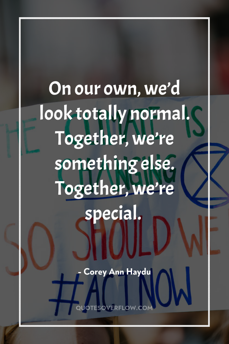 On our own, we’d look totally normal. Together, we’re something...