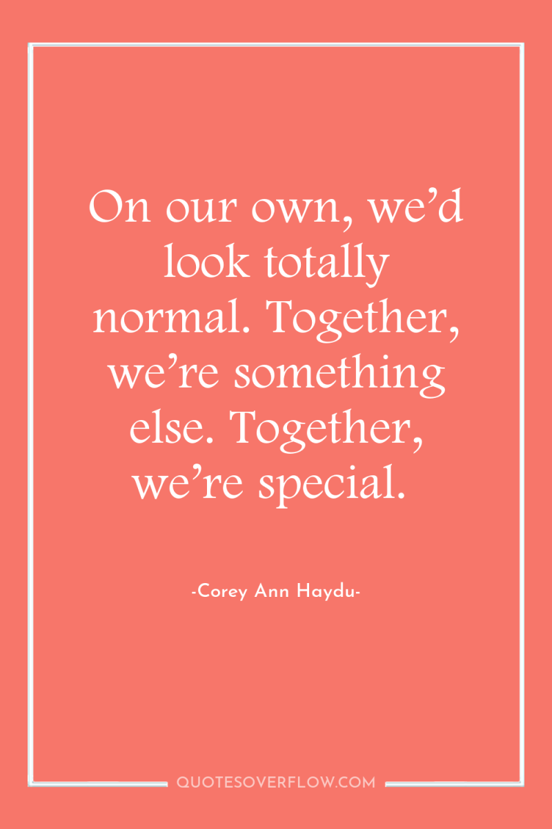 On our own, we’d look totally normal. Together, we’re something...
