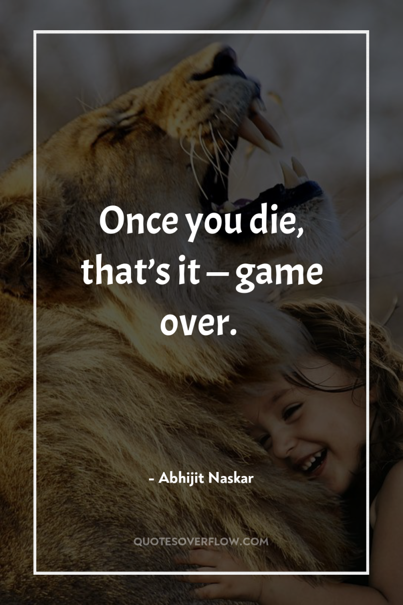 Once you die, that’s it — game over. 