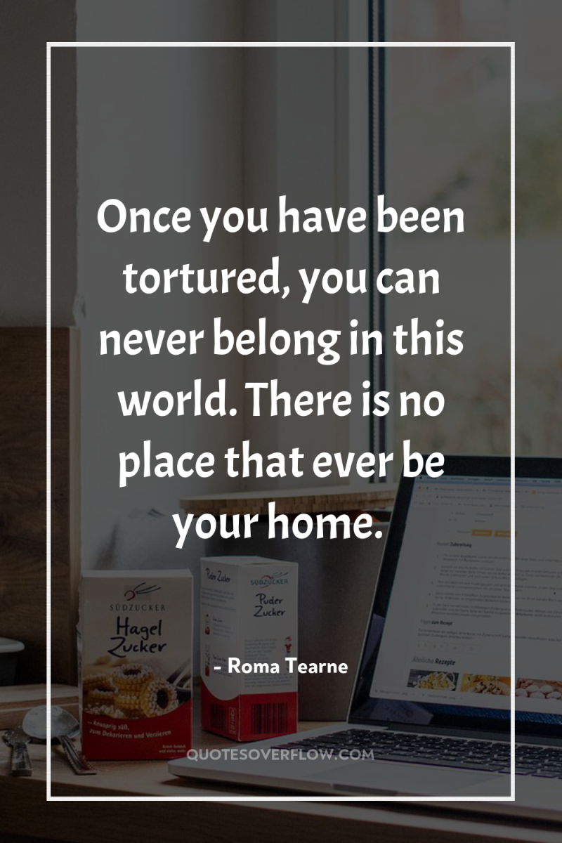 Once you have been tortured, you can never belong in...
