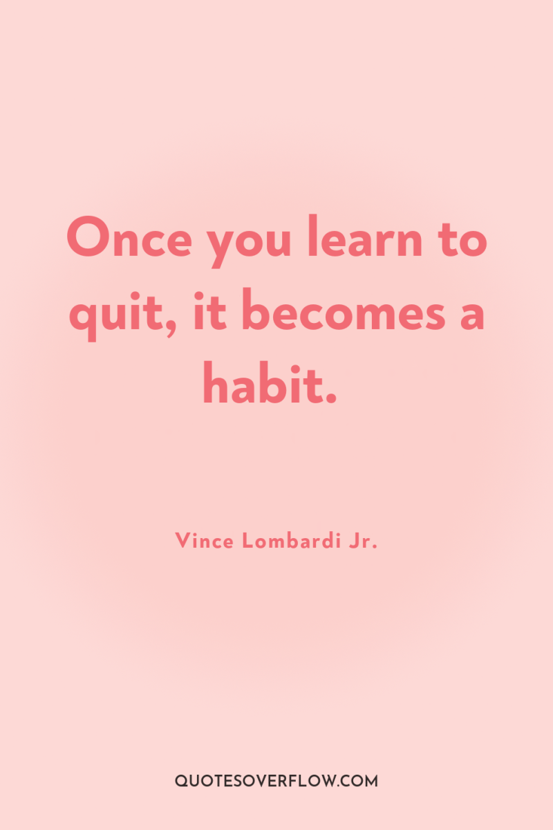 Once you learn to quit, it becomes a habit. 