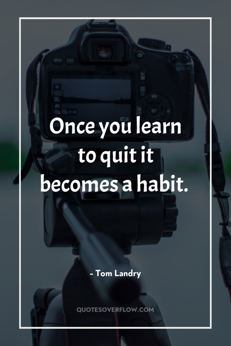 Once you learn to quit it becomes a habit. 