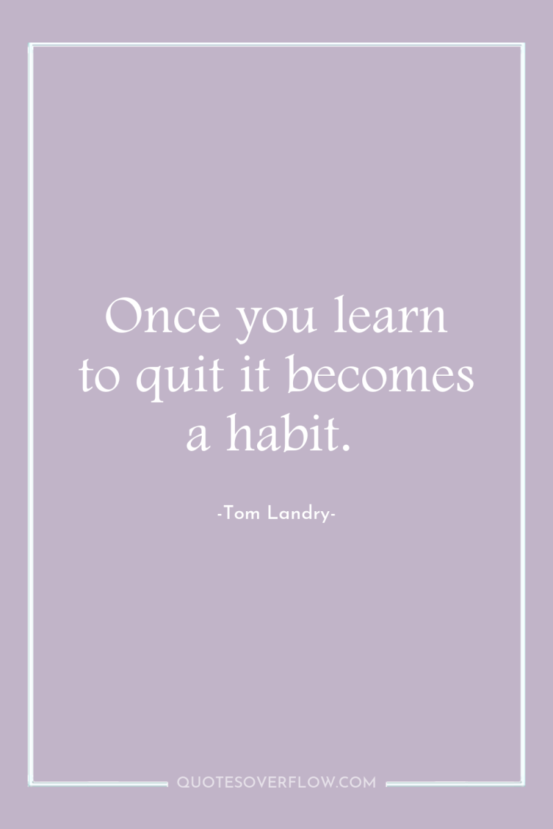 Once you learn to quit it becomes a habit. 