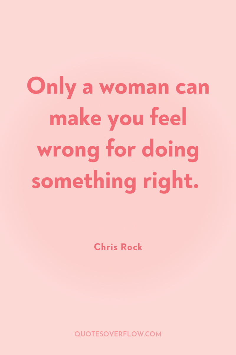 Only a woman can make you feel wrong for doing...