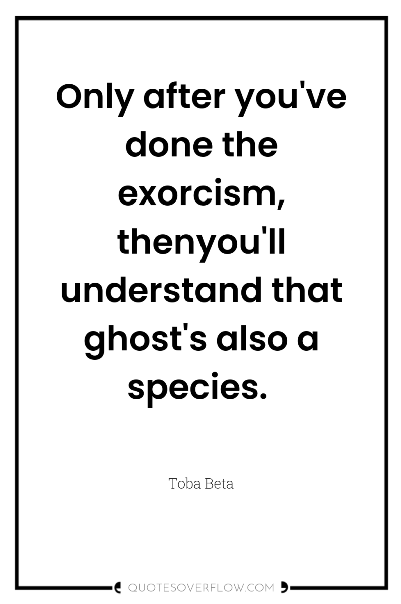 Only after you've done the exorcism, thenyou'll understand that ghost's...