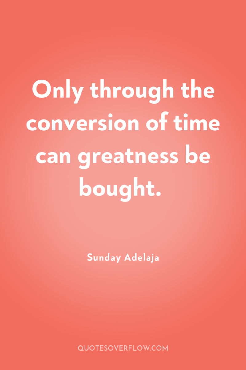 Only through the conversion of time can greatness be bought. 