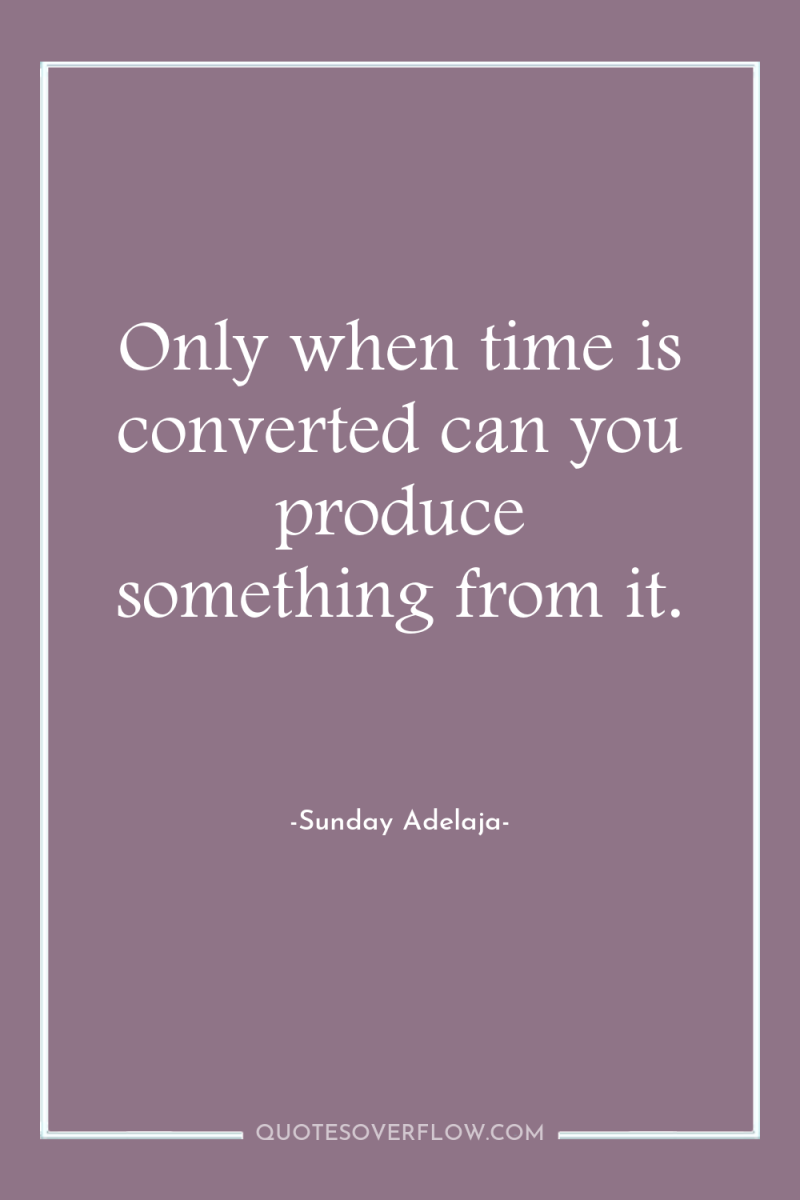 Only when time is converted can you produce something from...
