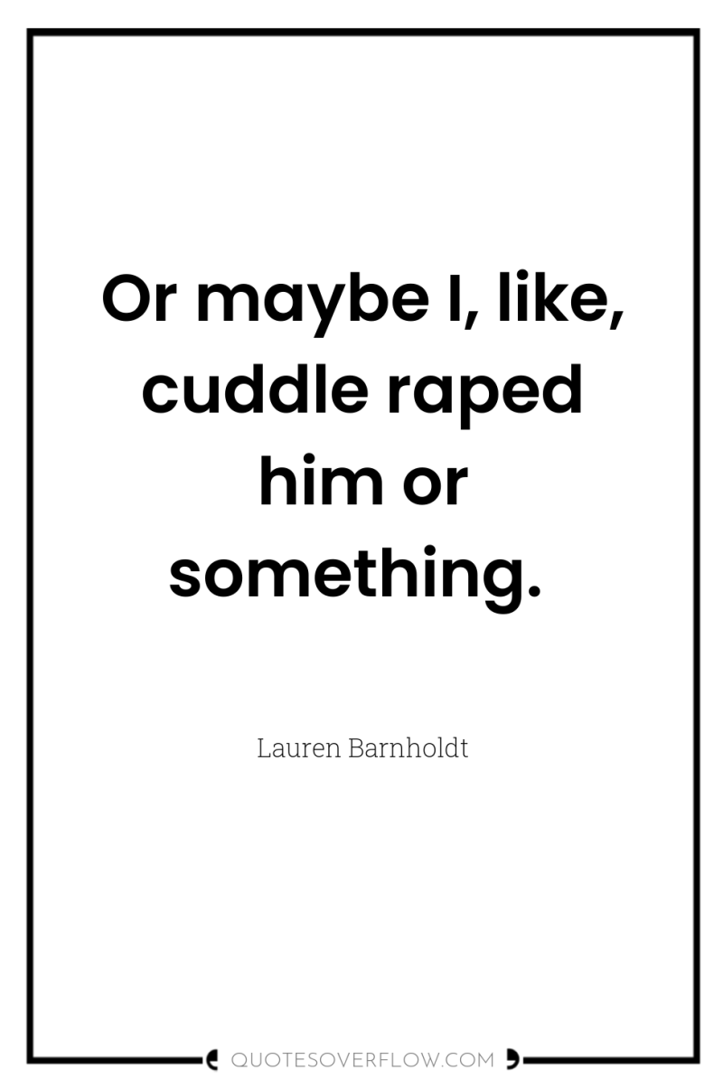 Or maybe I, like, cuddle raped him or something. 