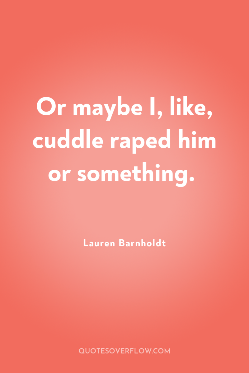 Or maybe I, like, cuddle raped him or something. 