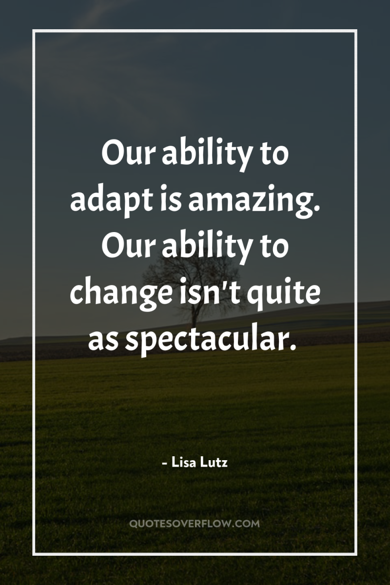 Our ability to adapt is amazing. Our ability to change...