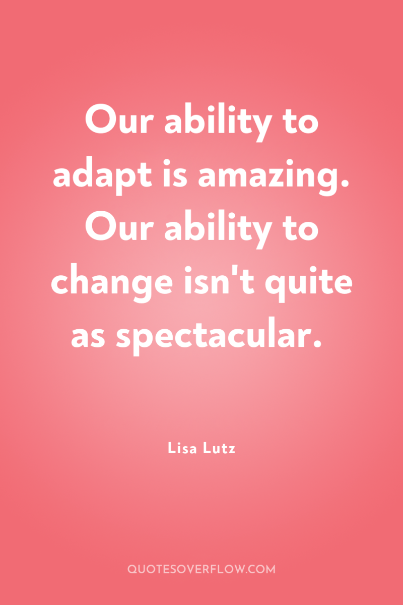 Our ability to adapt is amazing. Our ability to change...