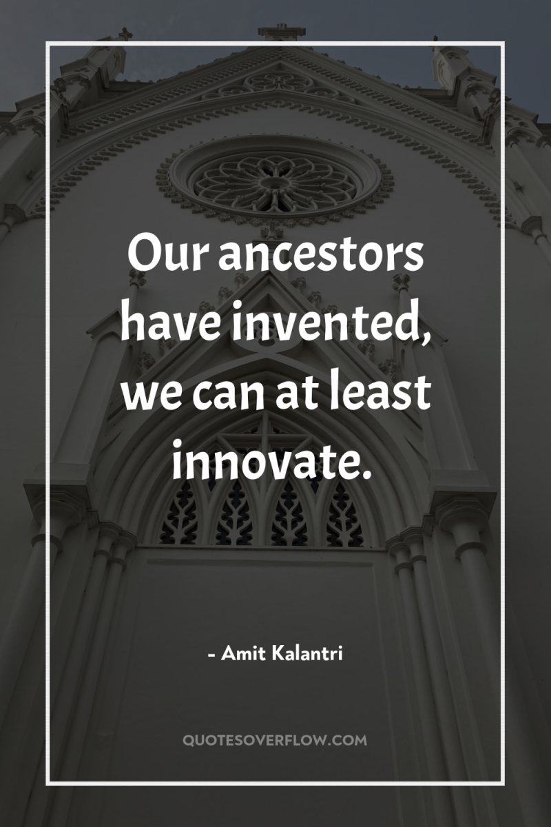 Our ancestors have invented, we can at least innovate. 