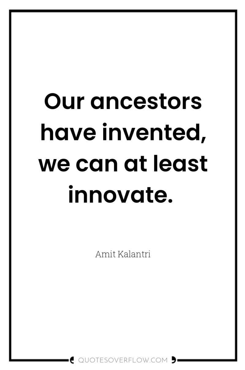 Our ancestors have invented, we can at least innovate. 