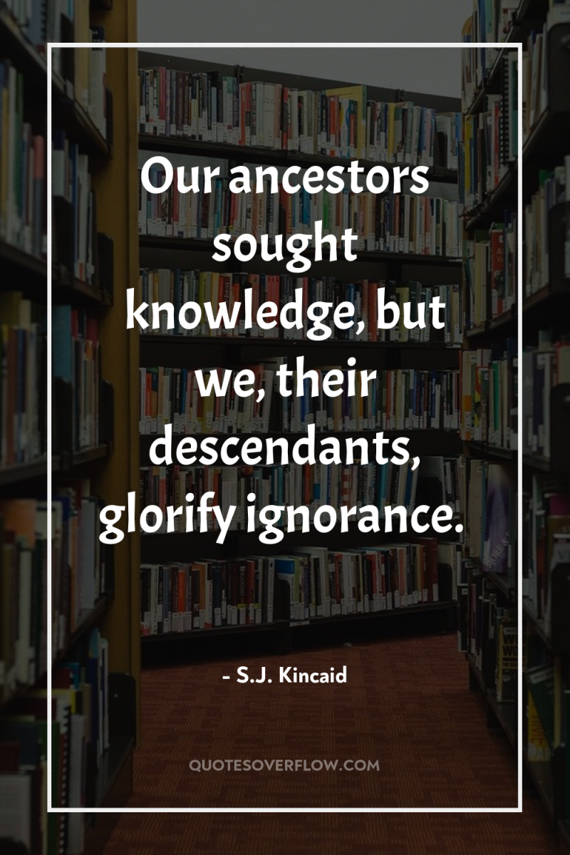 Our ancestors sought knowledge, but we, their descendants, glorify ignorance. 
