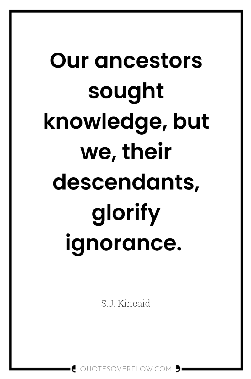Our ancestors sought knowledge, but we, their descendants, glorify ignorance. 