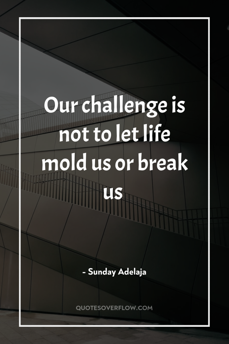 Our challenge is not to let life mold us or...