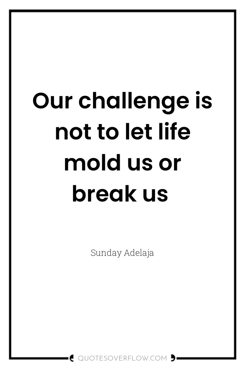 Our challenge is not to let life mold us or...