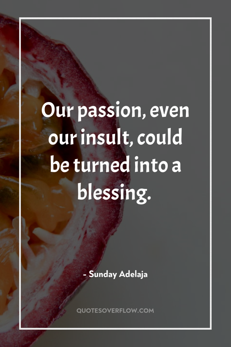 Our passion, even our insult, could be turned into a...