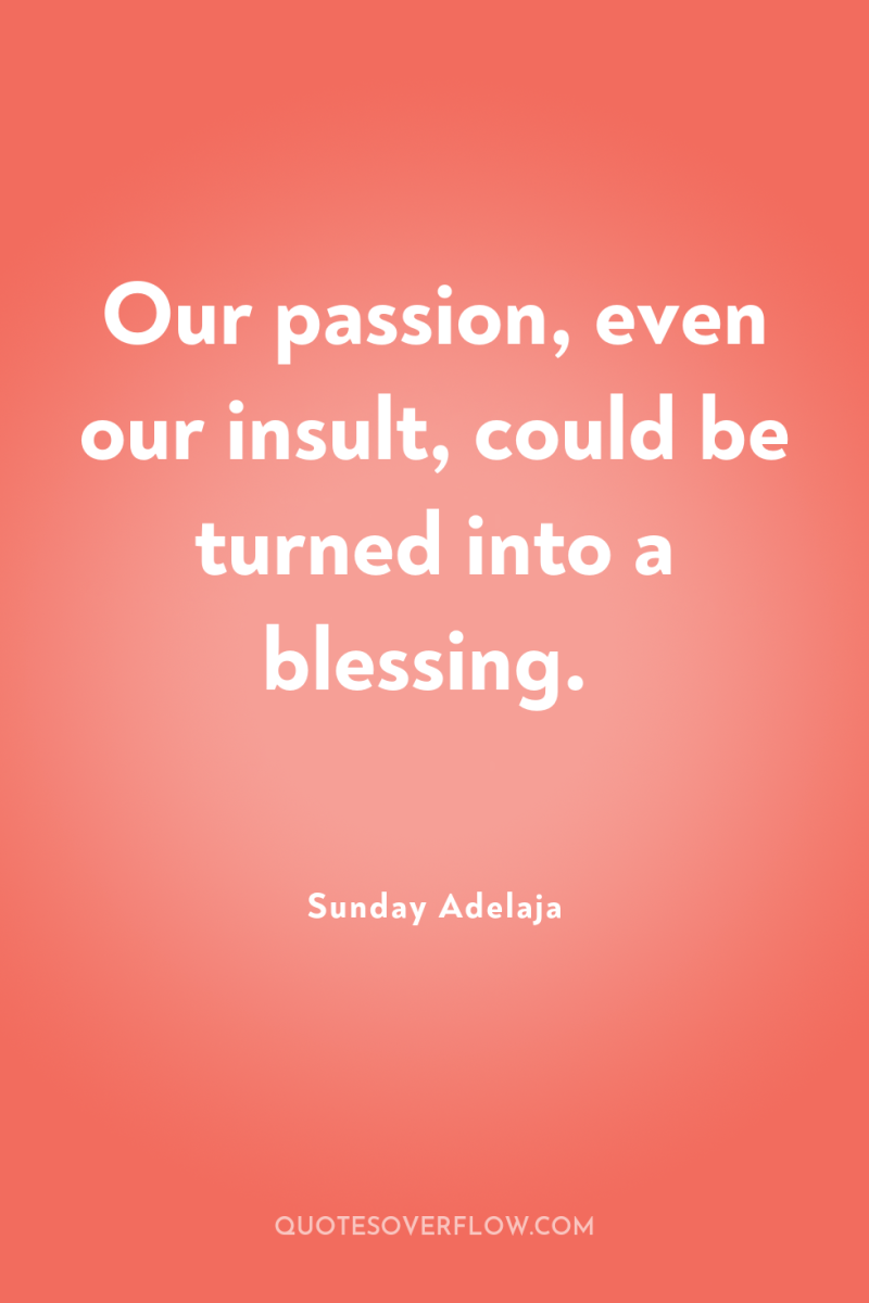 Our passion, even our insult, could be turned into a...