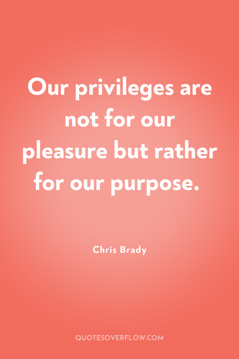 Our privileges are not for our pleasure but rather for...