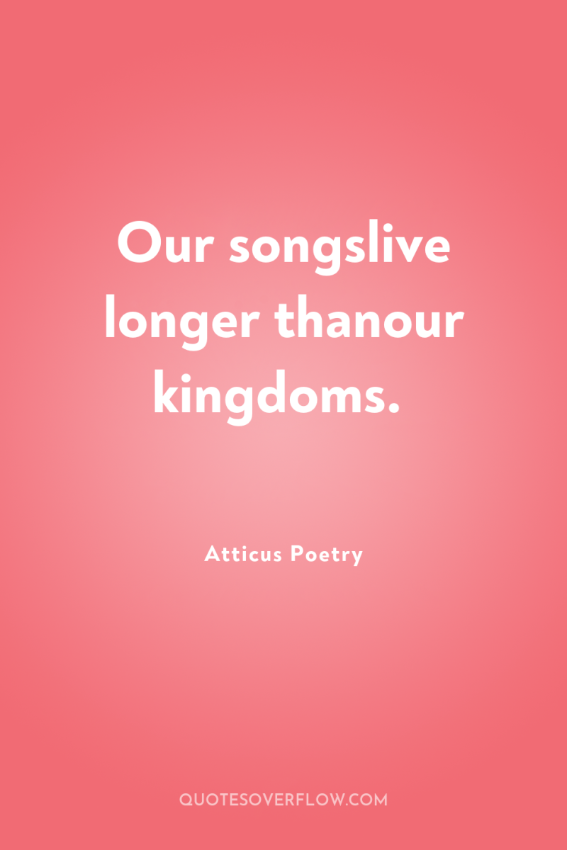 Our songslive longer thanour kingdoms. 