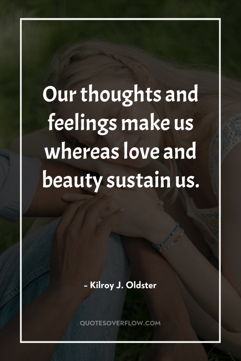 Our thoughts and feelings make us whereas love and beauty...