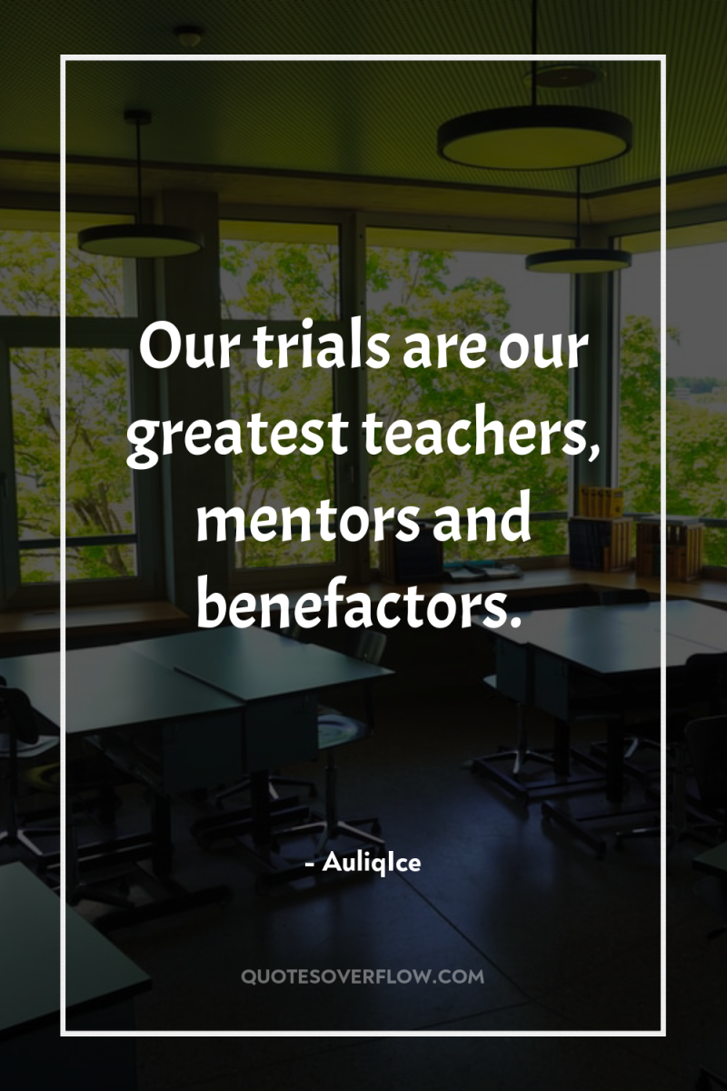 Our trials are our greatest teachers, mentors and benefactors. 