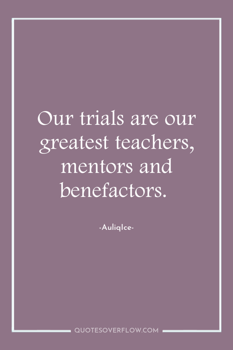 Our trials are our greatest teachers, mentors and benefactors. 