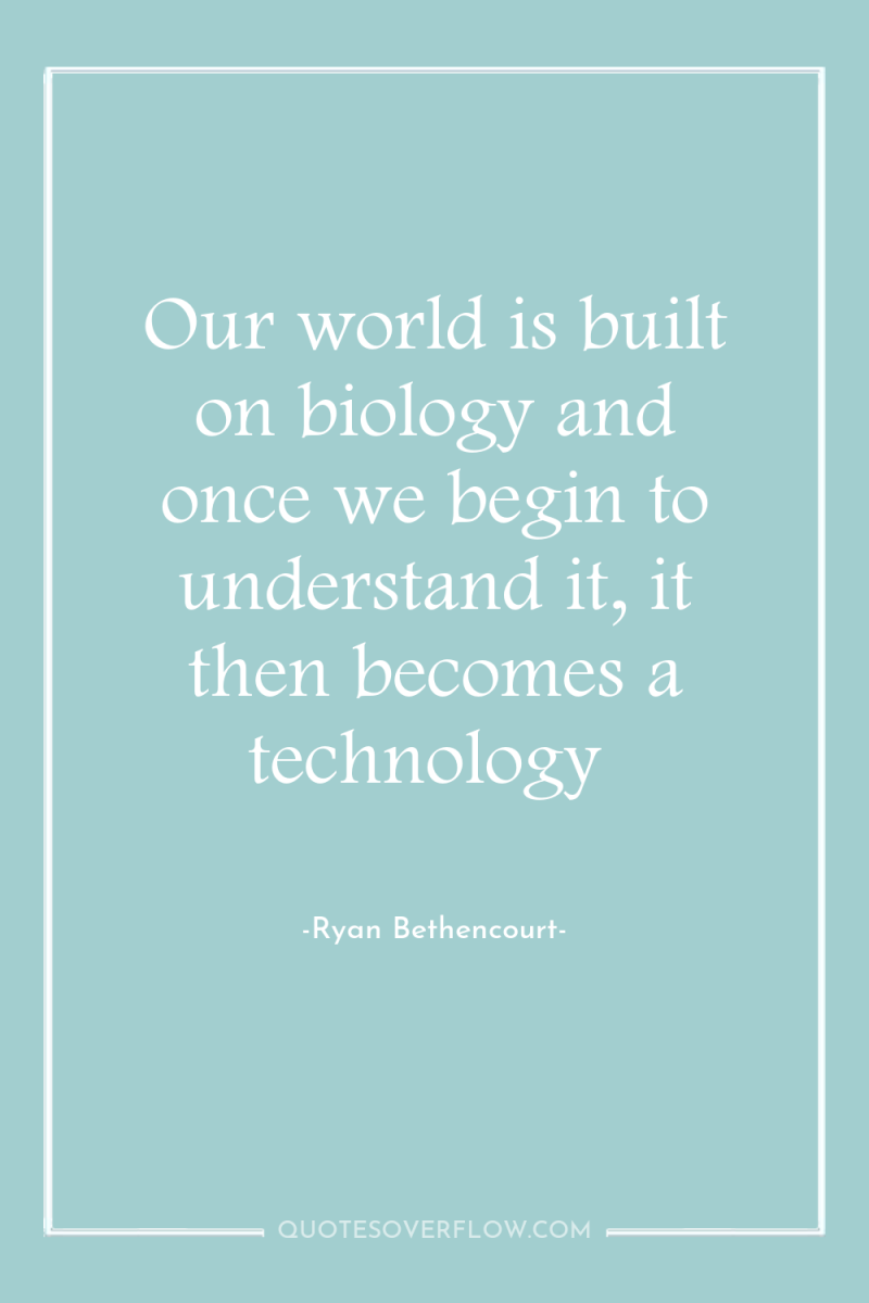 Our world is built on biology and once we begin...