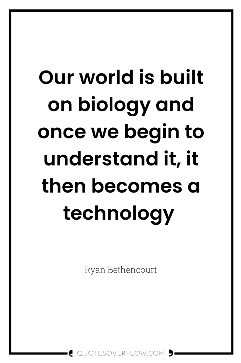 Our world is built on biology and once we begin...