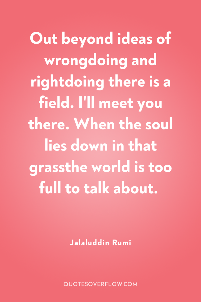 Out beyond ideas of wrongdoing and rightdoing there is a...