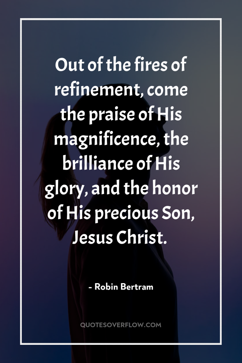 Out of the fires of refinement, come the praise of...