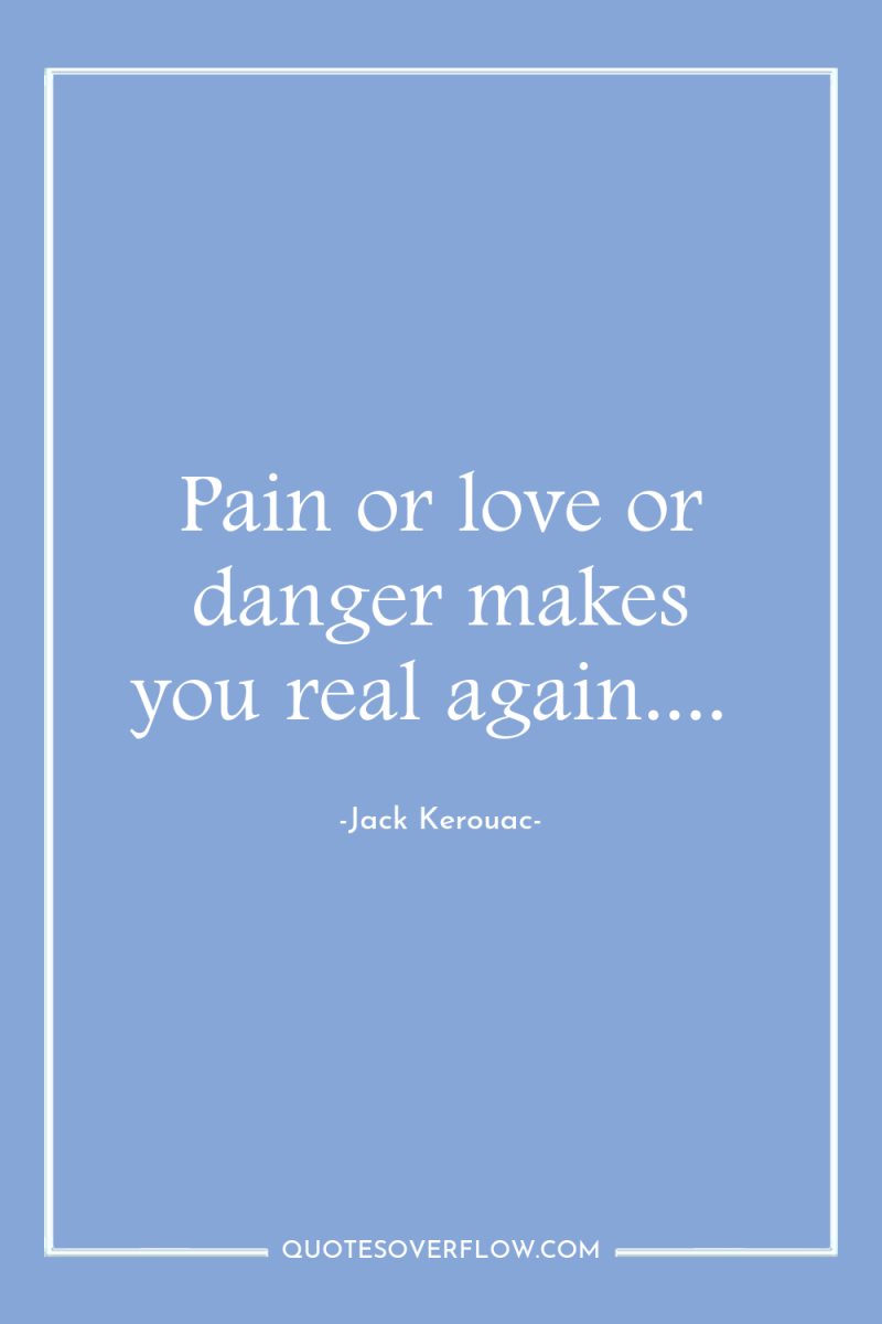 Pain or love or danger makes you real again.... 