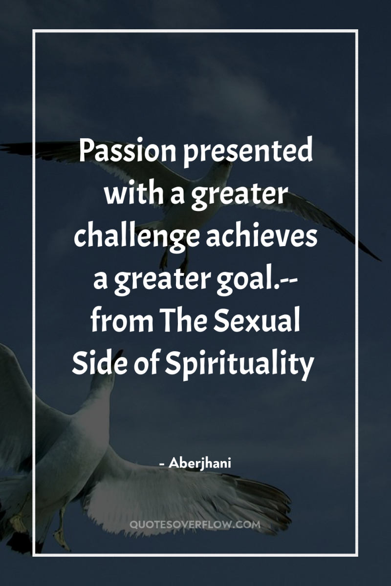 Passion presented with a greater challenge achieves a greater goal.--...