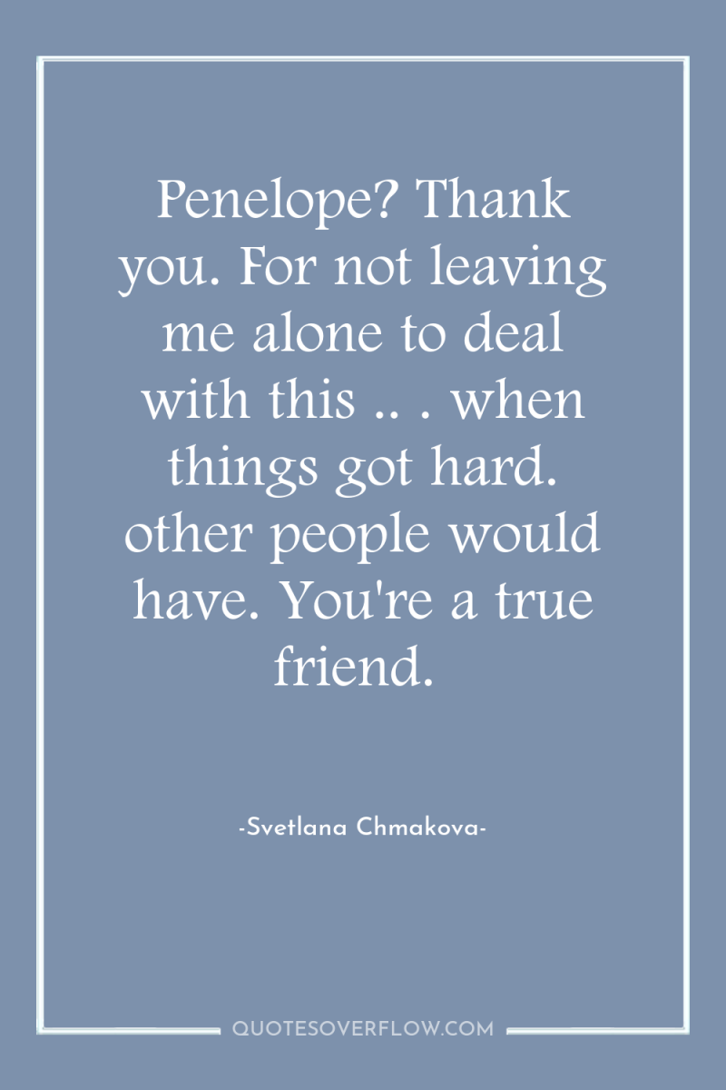 Penelope? Thank you. For not leaving me alone to deal...