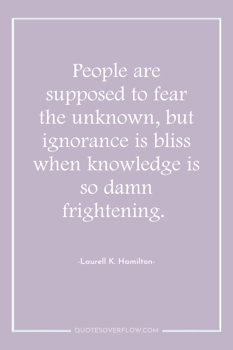 People are supposed to fear the unknown, but ignorance is...