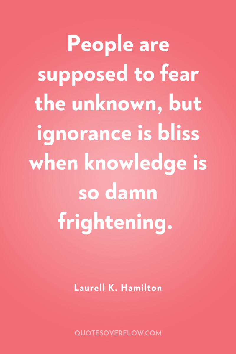 People are supposed to fear the unknown, but ignorance is...