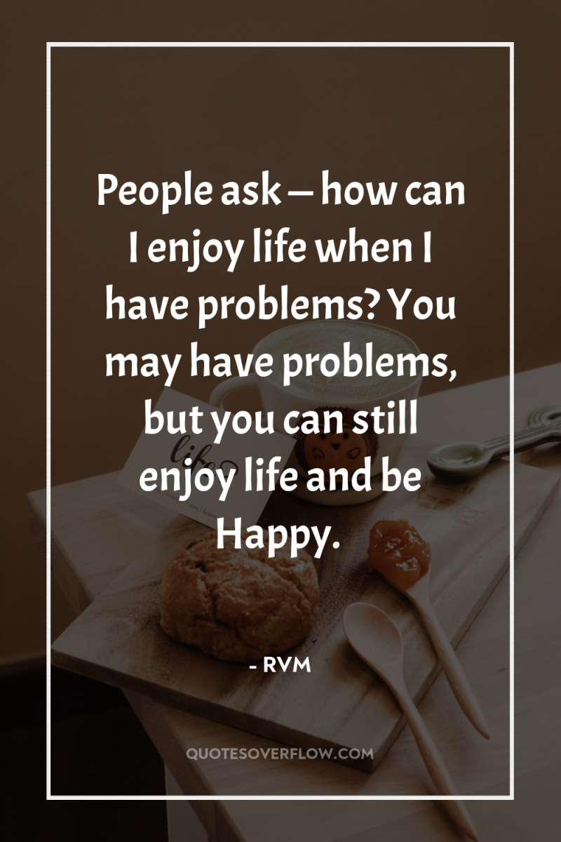 People ask — how can I enjoy life when I...