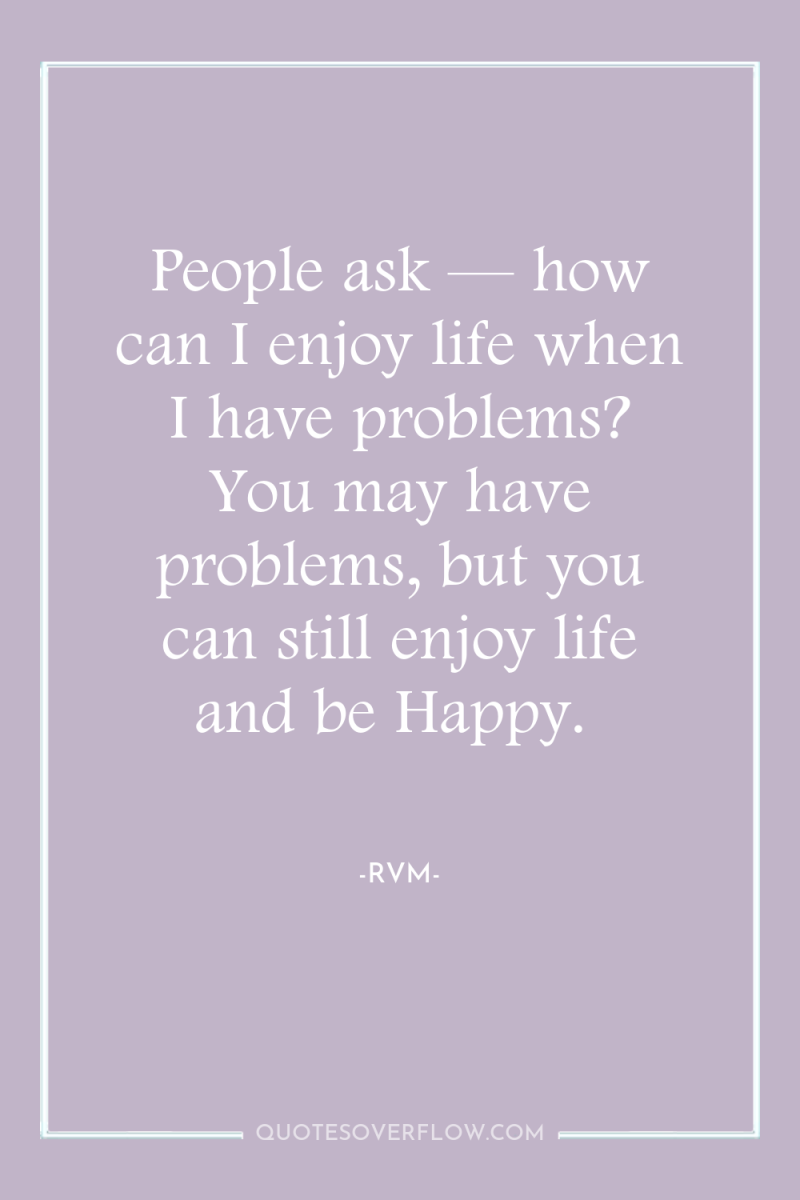 People ask — how can I enjoy life when I...