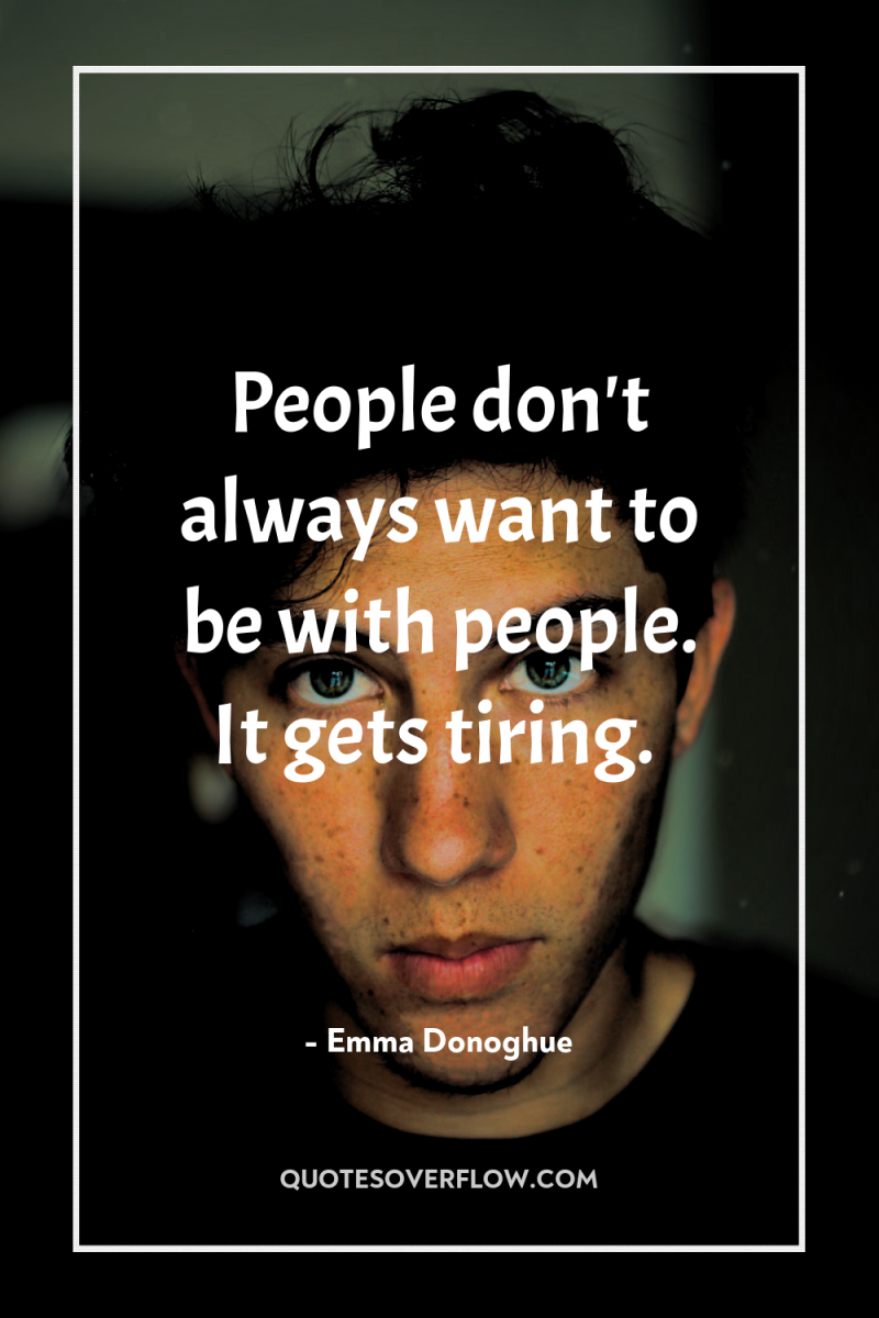People don't always want to be with people. It gets...