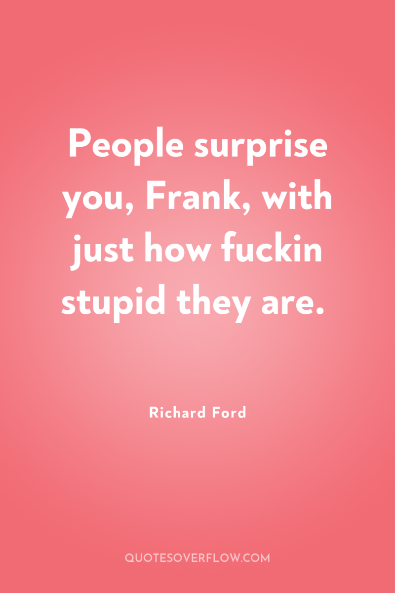 People surprise you, Frank, with just how fuckin stupid they...