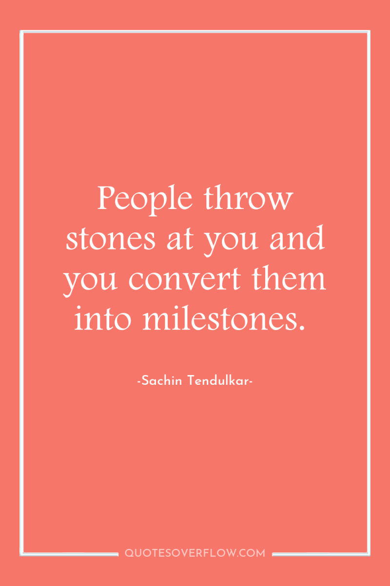 People throw stones at you and you convert them into...