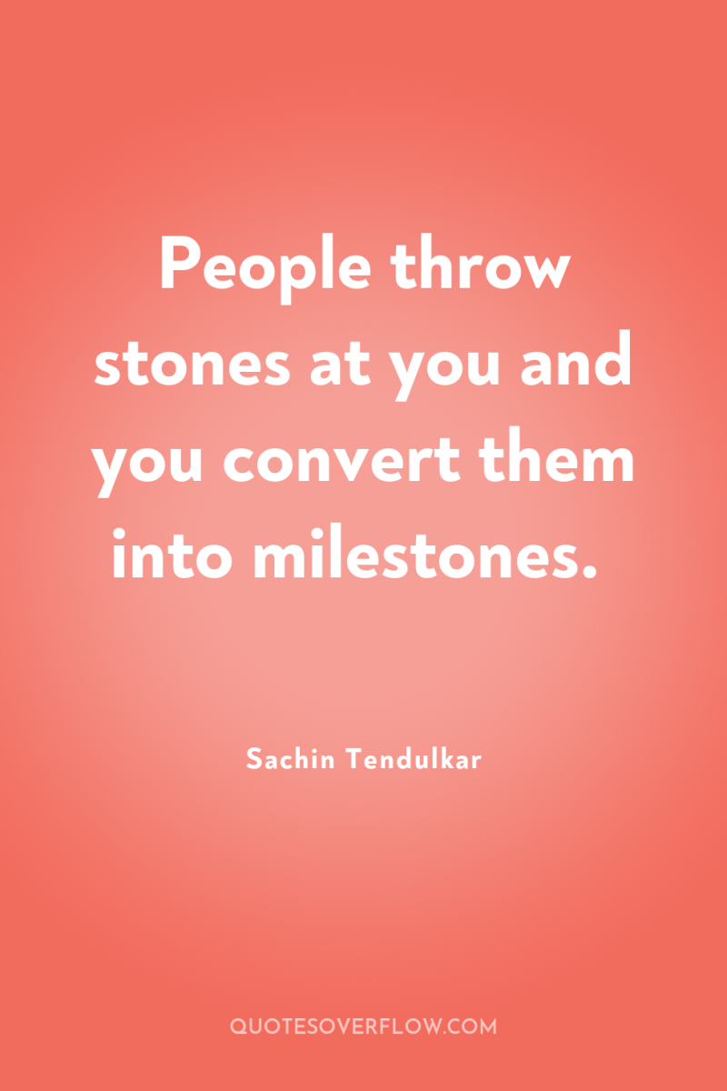 People throw stones at you and you convert them into...