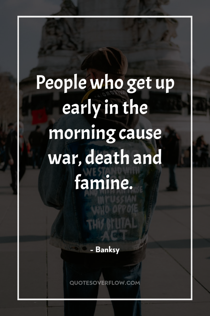 People who get up early in the morning cause war,...