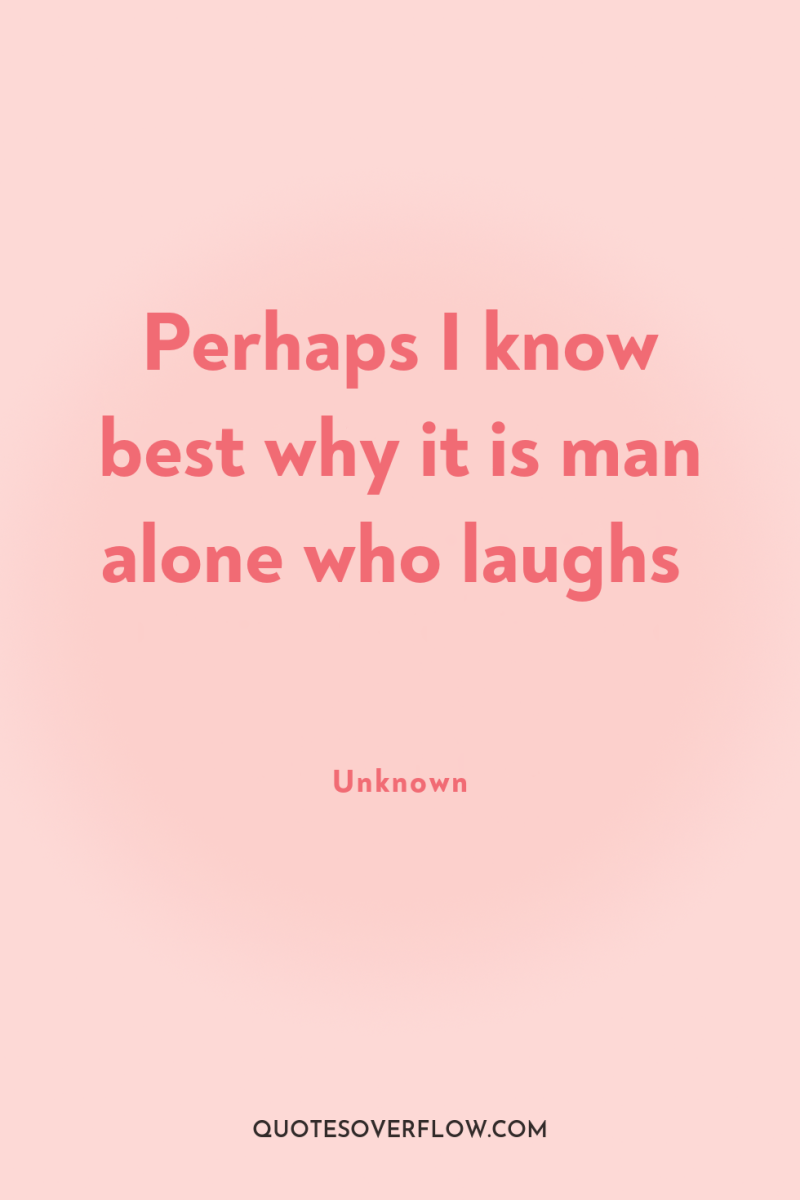 Perhaps I know best why it is man alone who...