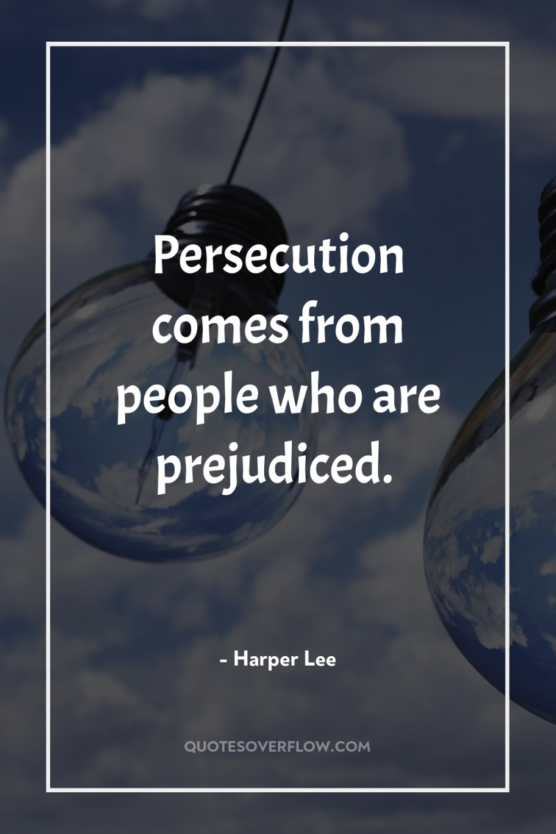 Persecution comes from people who are prejudiced. 